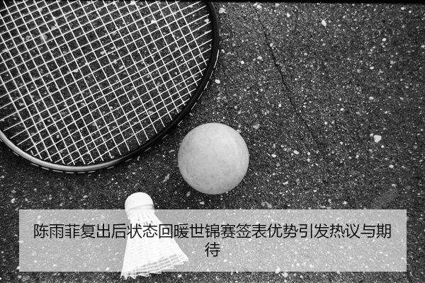 陈雨菲复出后状态回暖世锦赛签表优势引发热议与期待