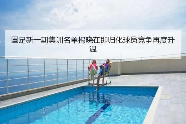 国足新一期集训名单揭晓在即归化球员竞争再度升温