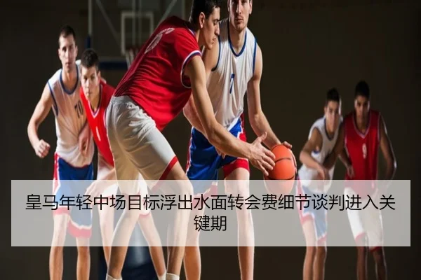 皇马年轻中场目标浮出水面转会费细节谈判进入关键期
