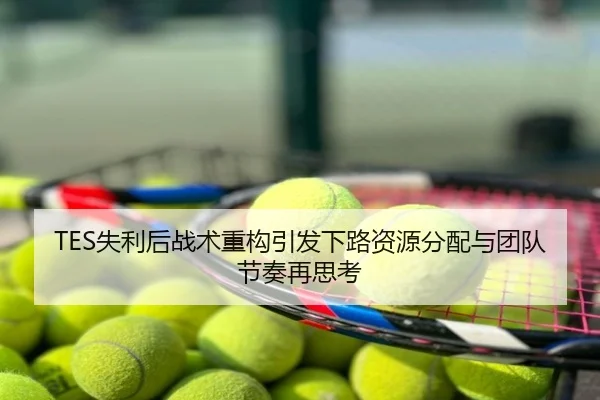 TES失利后战术重构引发下路资源分配与团队节奏再思考