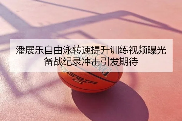 潘展乐自由泳转速提升训练视频曝光 备战纪录冲击引发期待