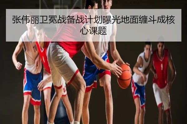 张伟丽卫冕战备战计划曝光地面缠斗成核心课题