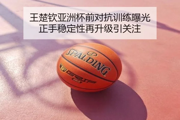 王楚钦亚洲杯前对抗训练曝光 正手稳定性再升级引关注
