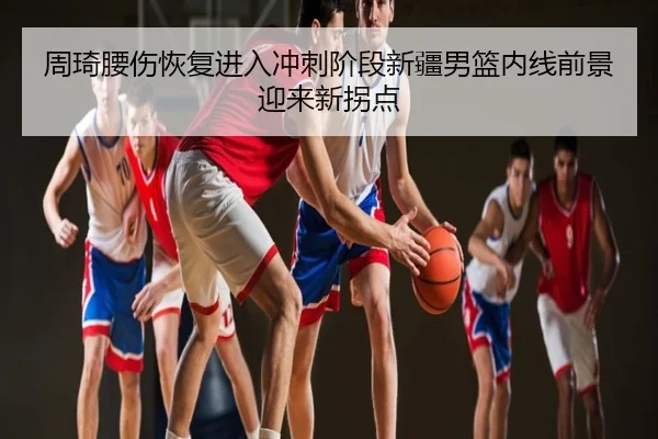 周琦腰伤恢复进入冲刺阶段新疆男篮内线前景迎来新拐点
